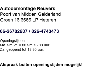  Autodemontage Reuvers Poort van Midden Gelderland Groen 16 6666 LP Heteren 06-26702687 / 026-4743473 Openingstijden: Ma. t/m Vr. 9.00 t/m 16.00 uur. Za. geopend tot 13.30 uur.   Afspraak buiten openingstijden mogelijk!