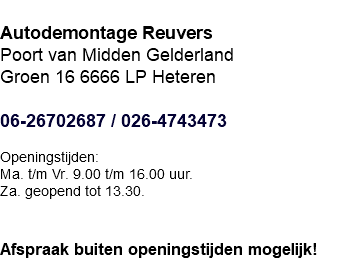  Autodemontage Reuvers Poort van Midden Gelderland Groen 16 6666 LP Heteren 06-26702687 / 026-4743473 Openingstijden: Maandag t/m Vrijdag 9.00 t/m 16.00 uur. Zaterdag geopend tot 13.30.   Afspraak buiten openingstijden mogelijk!